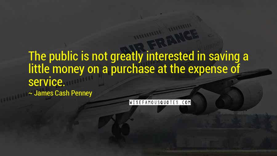 James Cash Penney quotes: The public is not greatly interested in saving a little money on a purchase at the expense of service.