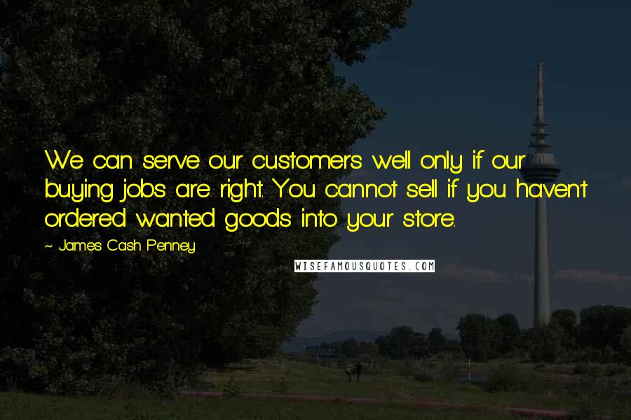 James Cash Penney quotes: We can serve our customers well only if our buying jobs are right. You cannot sell if you haven't ordered wanted goods into your store. James Cash Penney quotes: We can serve our customers well only if our buying jobs are right. You cannot sell if you haven't ordered wanted goods into your store.