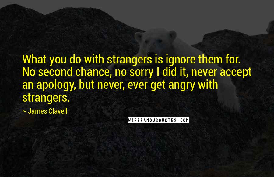 James Clavell quotes: What you do with strangers is ignore them for. No second chance, no sorry I did it, never accept an apology, but never, ever get angry with strangers. James Clavell quotes: What you do with strangers is ignore them for. No second chance, no sorry I did it, never accept an apology, but never, ever get angry with strangers.