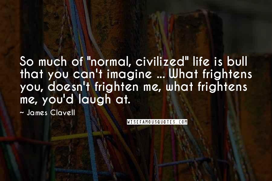 James Clavell quotes: So much of "normal, civilized" life is bull that you can't imagine ... What frightens you, doesn't frighten me, what frightens me, you'd laugh at. James Clavell quotes: So much of "normal, civilized" life is bull that you can't imagine ... What frightens you, doesn't frighten me, what frightens me, you'd laugh at.