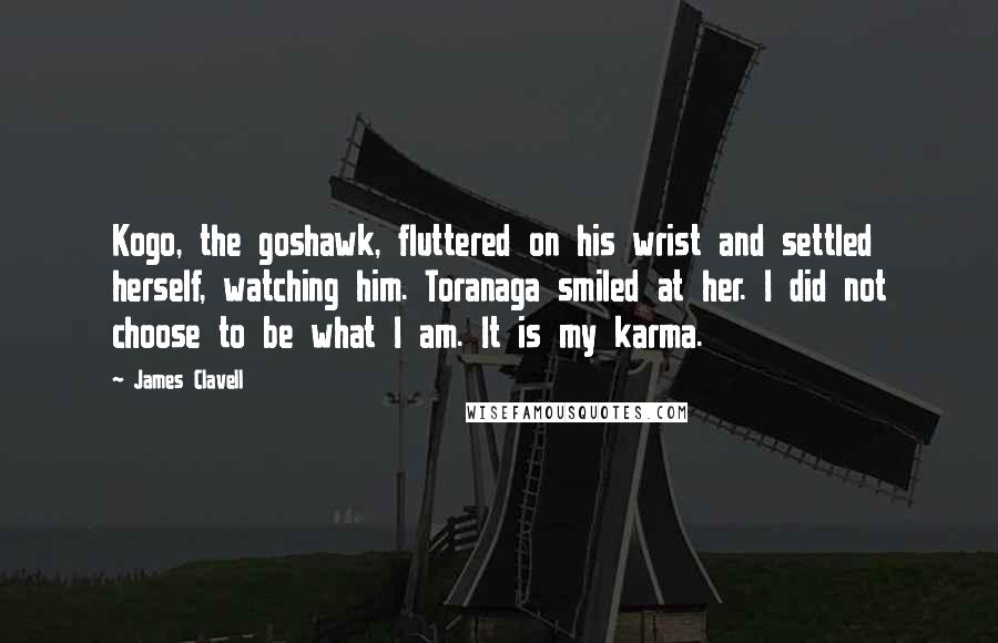 James Clavell quotes: Kogo, the goshawk, fluttered on his wrist and settled herself, watching him. Toranaga smiled at her. I did not choose to be what I am. It is my karma. James Clavell quotes: Kogo, the goshawk, fluttered on his wrist and settled herself, watching him. Toranaga smiled at her. I did not choose to be what I am. It is my karma.