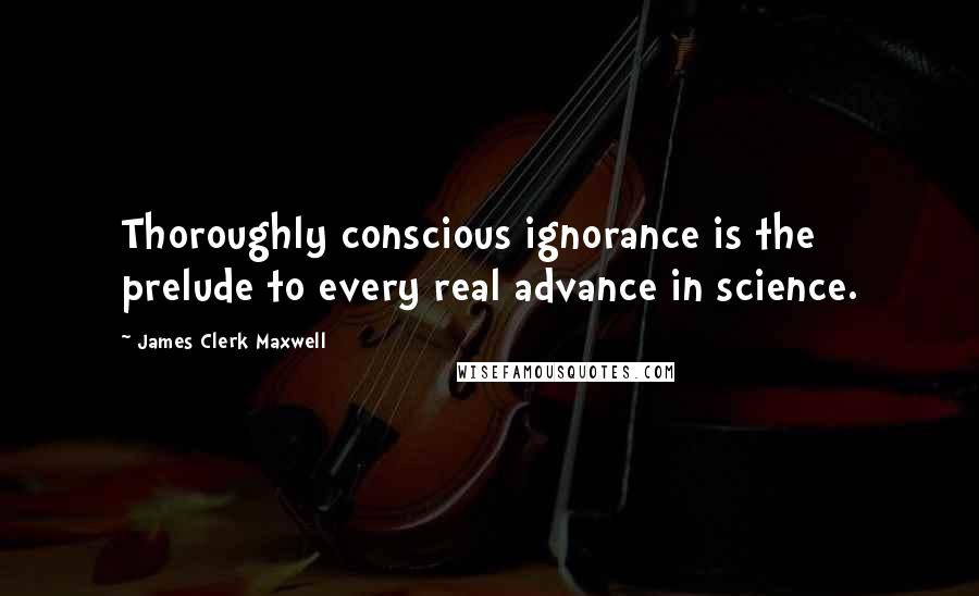 James Clerk Maxwell quotes: Thoroughly conscious ignorance is the prelude to every real advance in science.