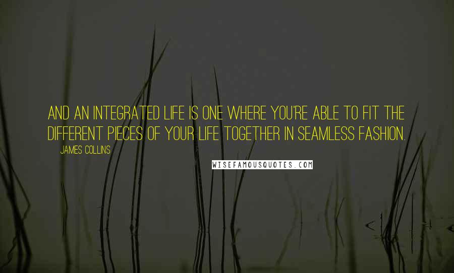 James Collins quotes: And an integrated life is one where you're able to fit the different pieces of your life together in seamless fashion.