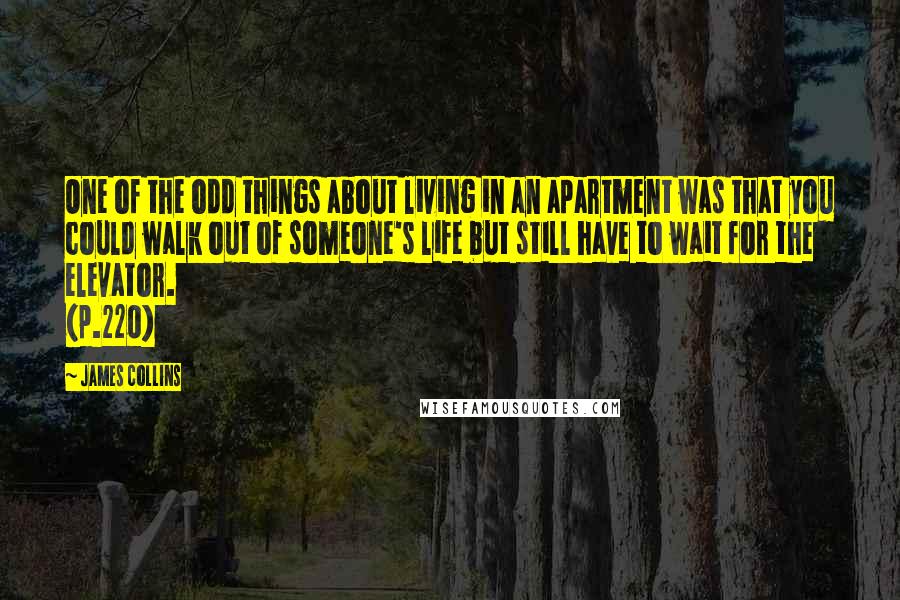 James Collins quotes: One of the odd things about living in an apartment was that you could walk out of someone's life but still have to wait for the elevator. (p.220) James Collins quotes: One of the odd things about living in an apartment was that you could walk out of someone's life but still have to wait for the elevator. (p.220)