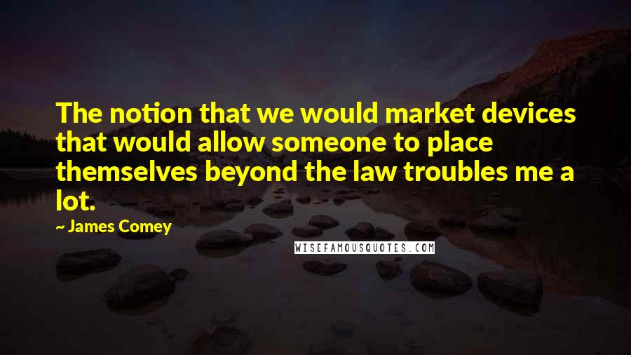 James Comey quotes: The notion that we would market devices that would allow someone to place themselves beyond the law troubles me a lot. James Comey quotes: The notion that we would market devices that would allow someone to place themselves beyond the law troubles me a lot.