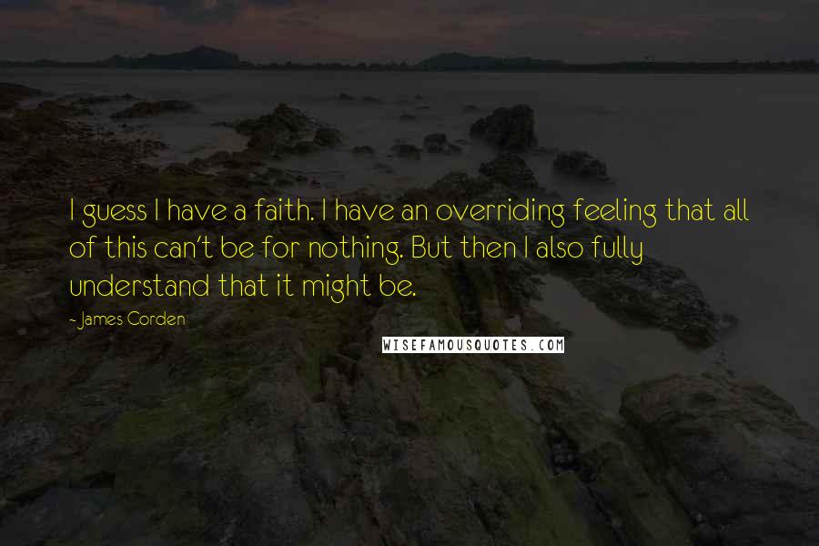 James Corden quotes: I guess I have a faith. I have an overriding feeling that all of this can't be for nothing. But then I also fully understand that it might be.