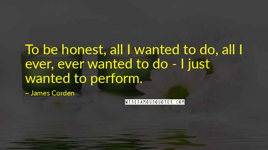 James Corden quotes: To be honest, all I wanted to do, all I ever, ever wanted to do - I just wanted to perform.