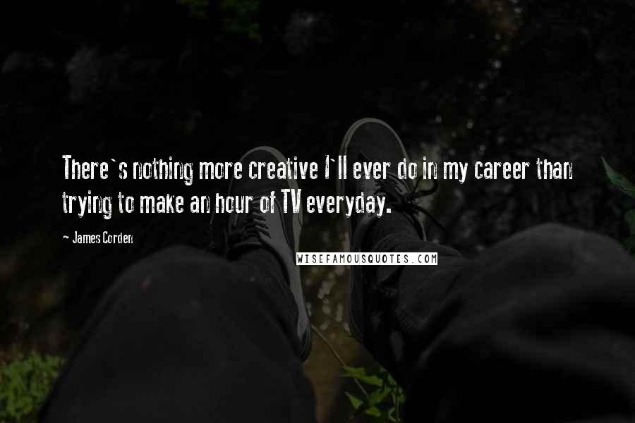James Corden quotes: There's nothing more creative I'll ever do in my career than trying to make an hour of TV everyday.