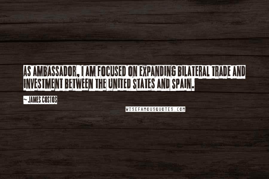 James Costos quotes: As ambassador, I am focused on expanding bilateral trade and investment between the United States and Spain. James Costos quotes: As ambassador, I am focused on expanding bilateral trade and investment between the United States and Spain.