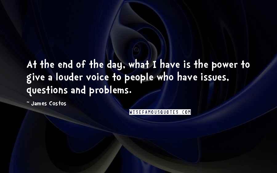 James Costos quotes: At the end of the day, what I have is the power to give a louder voice to people who have issues, questions and problems.