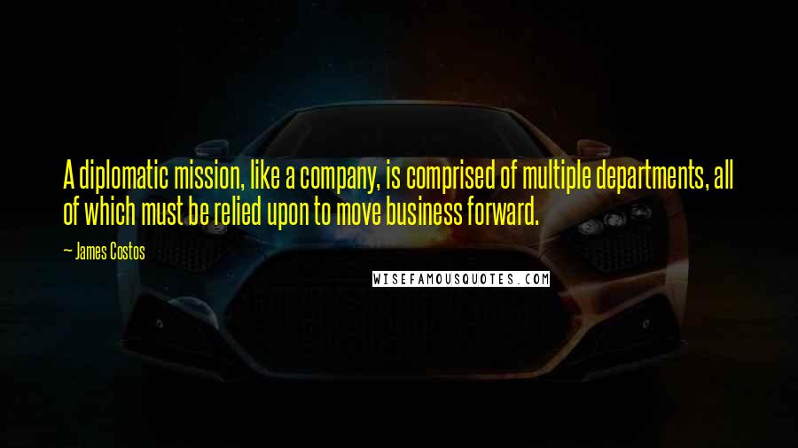 James Costos quotes: A diplomatic mission, like a company, is comprised of multiple departments, all of which must be relied upon to move business forward.