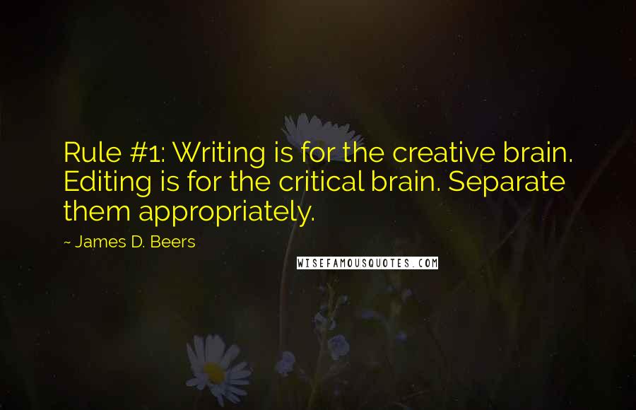 James D. Beers quotes: Rule #1: Writing is for the creative brain. Editing is for the critical brain. Separate them appropriately. James D. Beers quotes: Rule #1: Writing is for the creative brain. Editing is for the critical brain. Separate them appropriately.