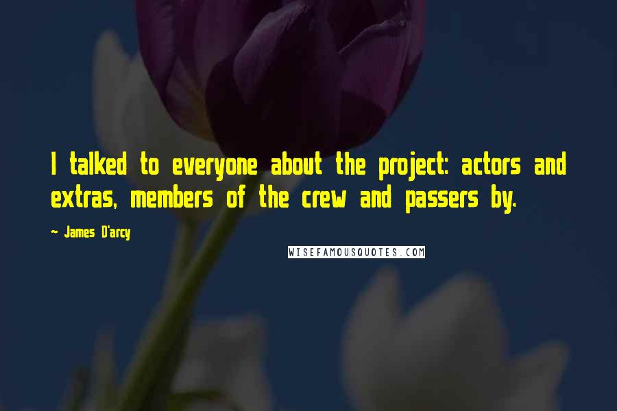 James D'arcy quotes: I talked to everyone about the project: actors and extras, members of the crew and passers by.