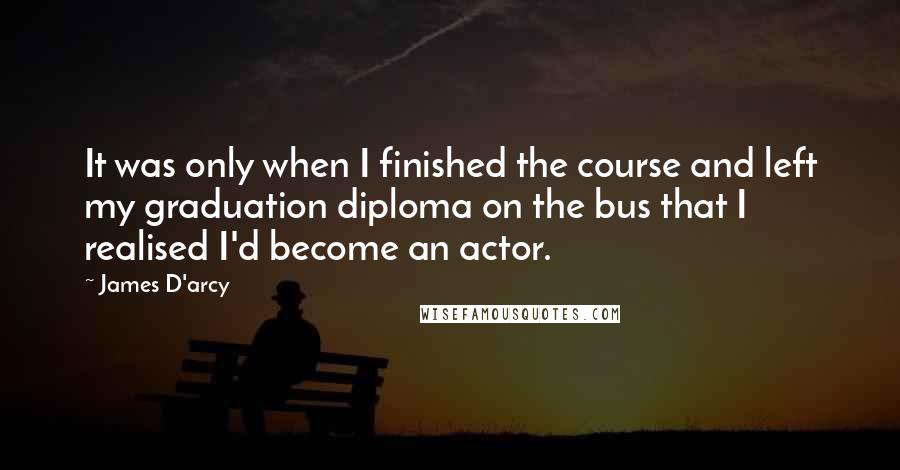 James D'arcy quotes: It was only when I finished the course and left my graduation diploma on the bus that I realised I'd become an actor.