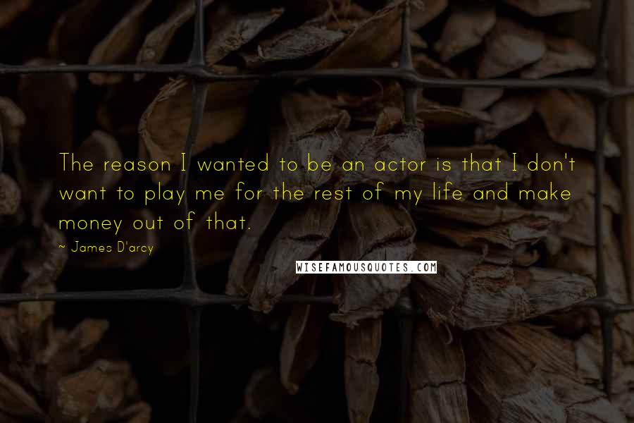 James D'arcy quotes: The reason I wanted to be an actor is that I don't want to play me for the rest of my life and make money out of that.