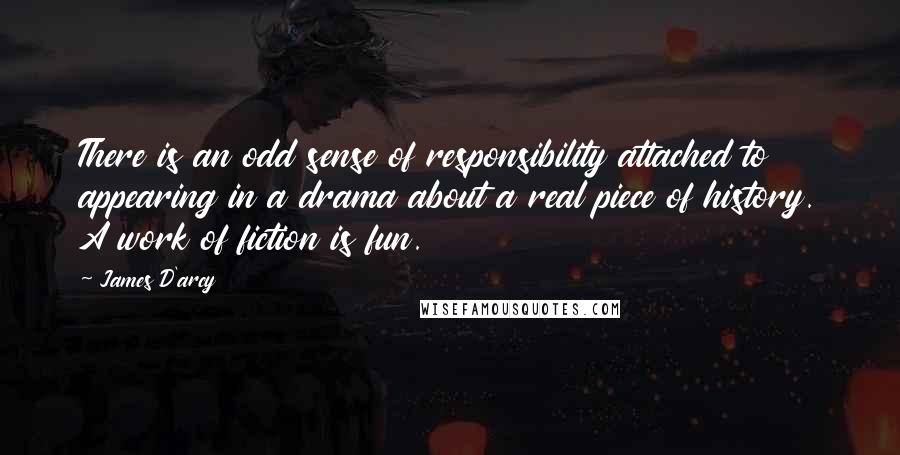 James D'arcy quotes: There is an odd sense of responsibility attached to appearing in a drama about a real piece of history. A work of fiction is fun.