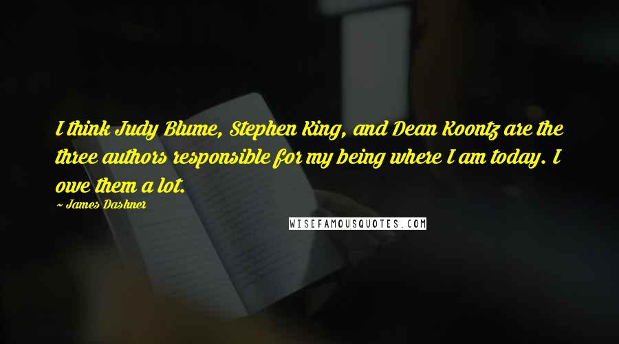 James Dashner quotes: I think Judy Blume, Stephen King, and Dean Koontz are the three authors responsible for my being where I am today. I owe them a lot. James Dashner quotes: I think Judy Blume, Stephen King, and Dean Koontz are the three authors responsible for my being where I am today. I owe them a lot.