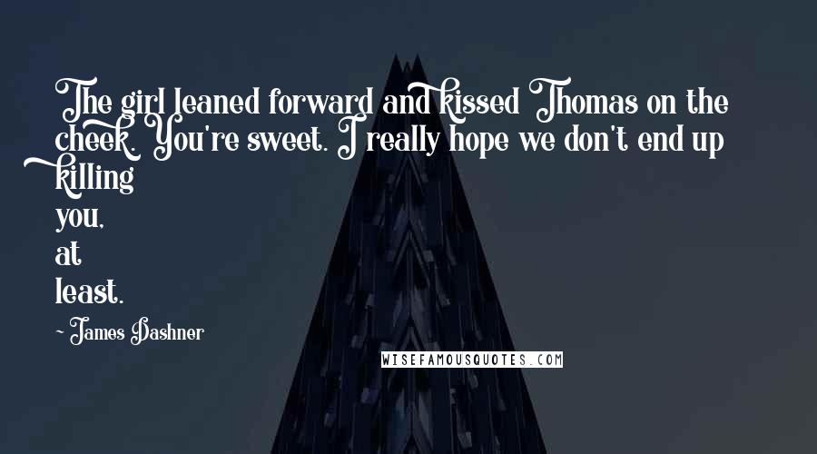 James Dashner quotes: The girl leaned forward and kissed Thomas on the cheek. You're sweet. I really hope we don't end up killing you, at least. James Dashner quotes: The girl leaned forward and kissed Thomas on the cheek. You're sweet. I really hope we don't end up killing you, at least.