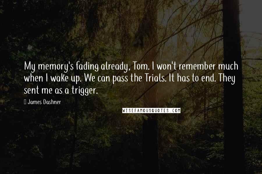 James Dashner quotes: My memory's fading already, Tom. I won't remember much when I wake up. We can pass the Trials. It has to end. They sent me as a trigger. James Dashner quotes: My memory's fading already, Tom. I won't remember much when I wake up. We can pass the Trials. It has to end. They sent me as a trigger.