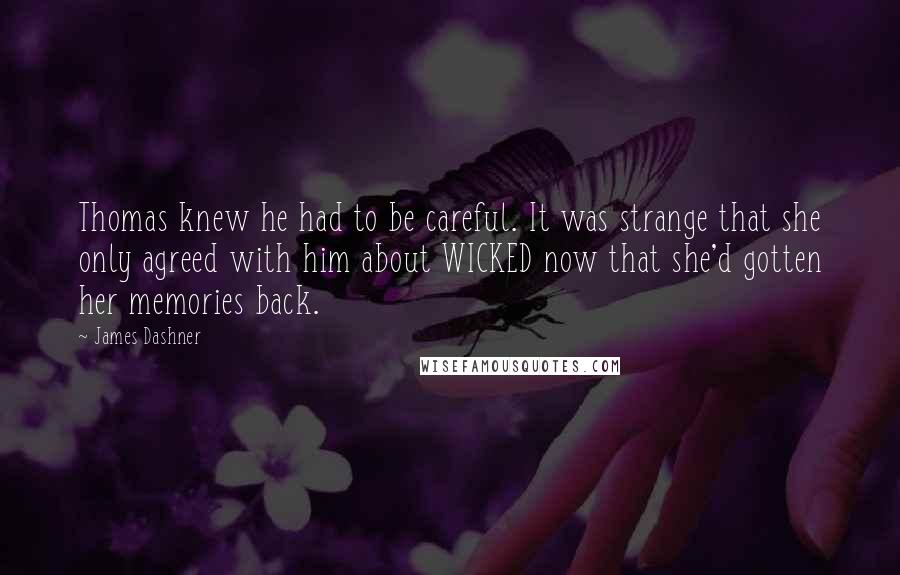 James Dashner quotes: Thomas knew he had to be careful. It was strange that she only agreed with him about WICKED now that she'd gotten her memories back. James Dashner quotes: Thomas knew he had to be careful. It was strange that she only agreed with him about WICKED now that she'd gotten her memories back.