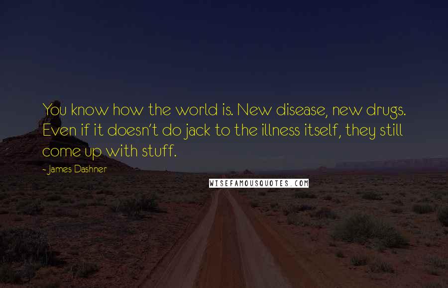 James Dashner quotes: You know how the world is. New disease, new drugs. Even if it doesn't do jack to the illness itself, they still come up with stuff. James Dashner quotes: You know how the world is. New disease, new drugs. Even if it doesn't do jack to the illness itself, they still come up with stuff.