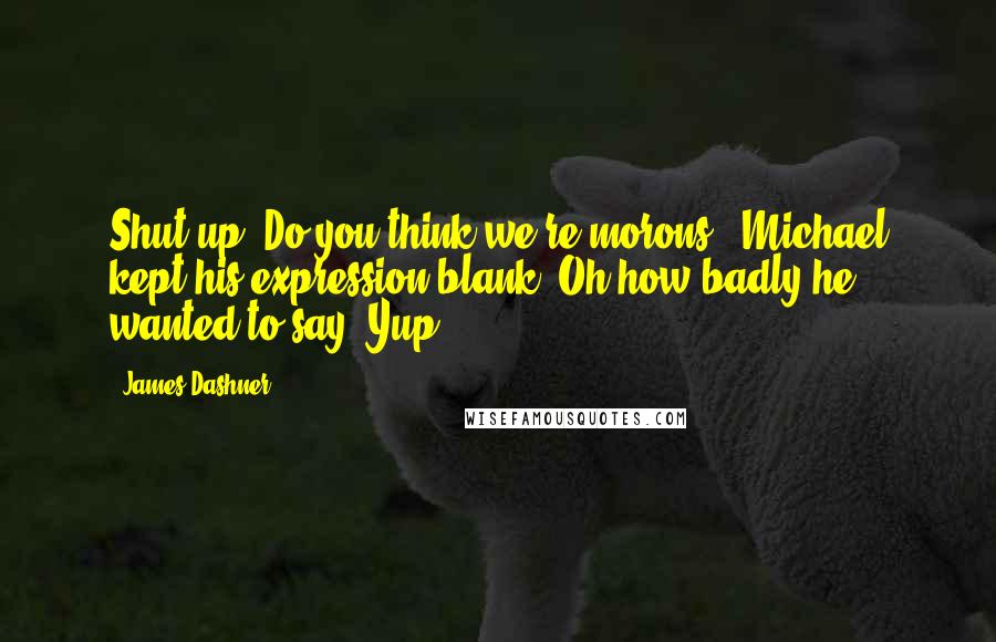 James Dashner quotes: Shut up! Do you think we're morons?" Michael kept his expression blank. Oh how badly he wanted to say "Yup. James Dashner quotes: Shut up! Do you think we're morons?" Michael kept his expression blank. Oh how badly he wanted to say "Yup.