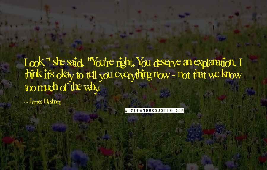 James Dashner quotes: Look," she said. "You're right. You deserve an explanation. I think it's okay to tell you everything now - not that we know too much of the why.