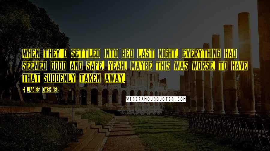 James Dashner quotes: When they'd settled into bed last night, everything had seemed good and safe. Yeah, maybe this was worse, to have that suddenly taken away. James Dashner quotes: When they'd settled into bed last night, everything had seemed good and safe. Yeah, maybe this was worse, to have that suddenly taken away.