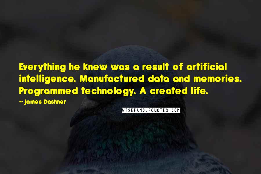 James Dashner quotes: Everything he knew was a result of artificial intelligence. Manufactured data and memories. Programmed technology. A created life. James Dashner quotes: Everything he knew was a result of artificial intelligence. Manufactured data and memories. Programmed technology. A created life.