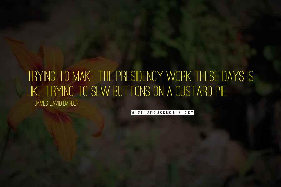 James David Barber quotes: Trying to make the presidency work these days is like trying to sew buttons on a custard pie.