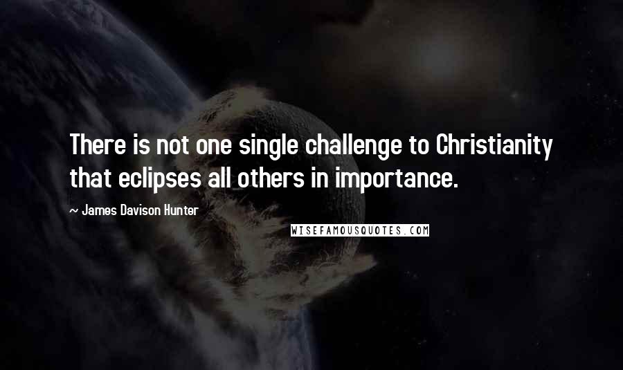 James Davison Hunter quotes: There is not one single challenge to Christianity that eclipses all others in importance.