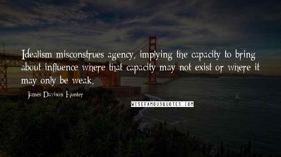 James Davison Hunter quotes: Idealism misconstrues agency, implying the capacity to bring about influence where that capacity may not exist or where it may only be weak.