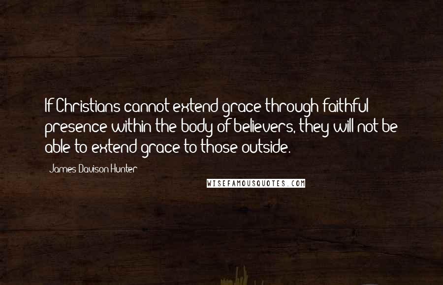 James Davison Hunter quotes: If Christians cannot extend grace through faithful presence within the body of believers, they will not be able to extend grace to those outside.