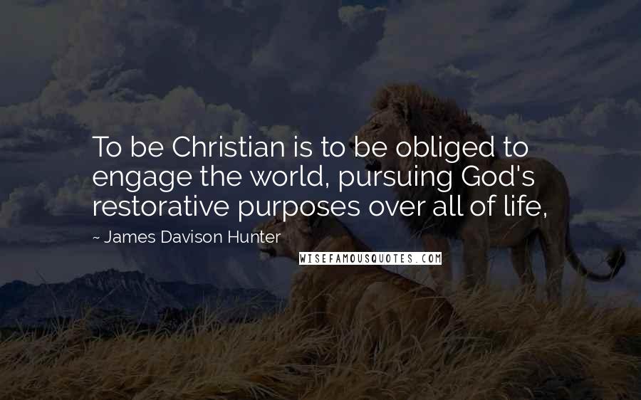 James Davison Hunter quotes: To be Christian is to be obliged to engage the world, pursuing God's restorative purposes over all of life,