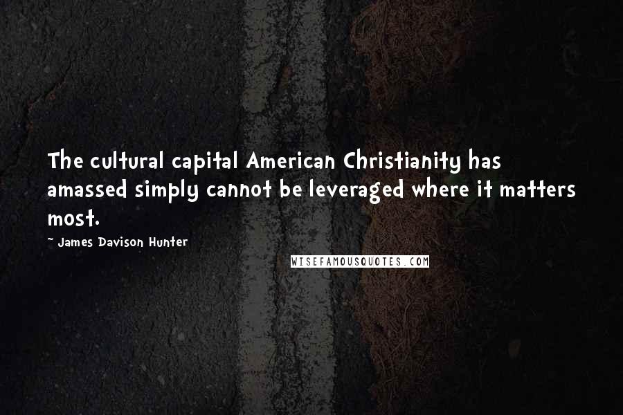 James Davison Hunter quotes: The cultural capital American Christianity has amassed simply cannot be leveraged where it matters most.