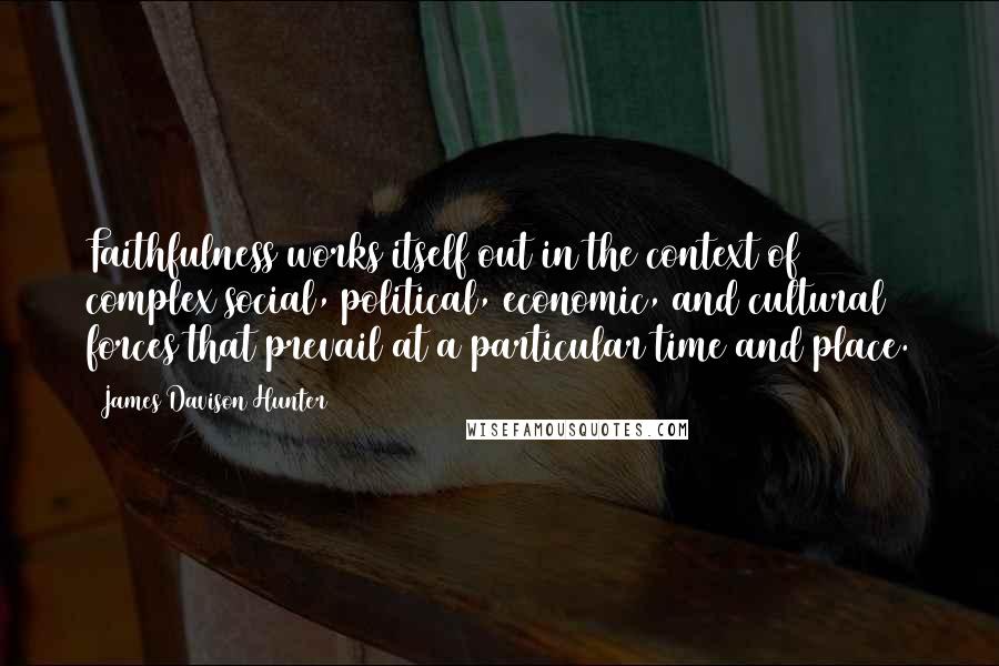 James Davison Hunter quotes: Faithfulness works itself out in the context of complex social, political, economic, and cultural forces that prevail at a particular time and place.