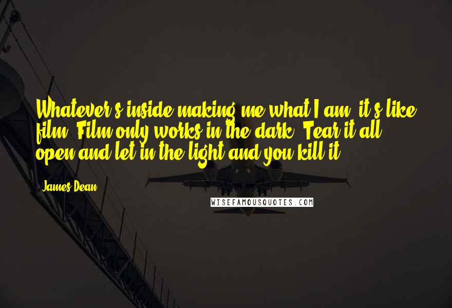 James Dean quotes: Whatever's inside making me what I am, it's like film. Film only works in the dark. Tear it all open and let in the light and you kill it.