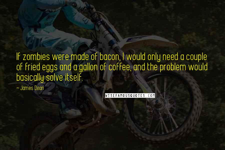 James Dean quotes: If zombies were made of bacon, I would only need a couple of fried eggs and a gallon of coffee, and the problem would basically solve itself.