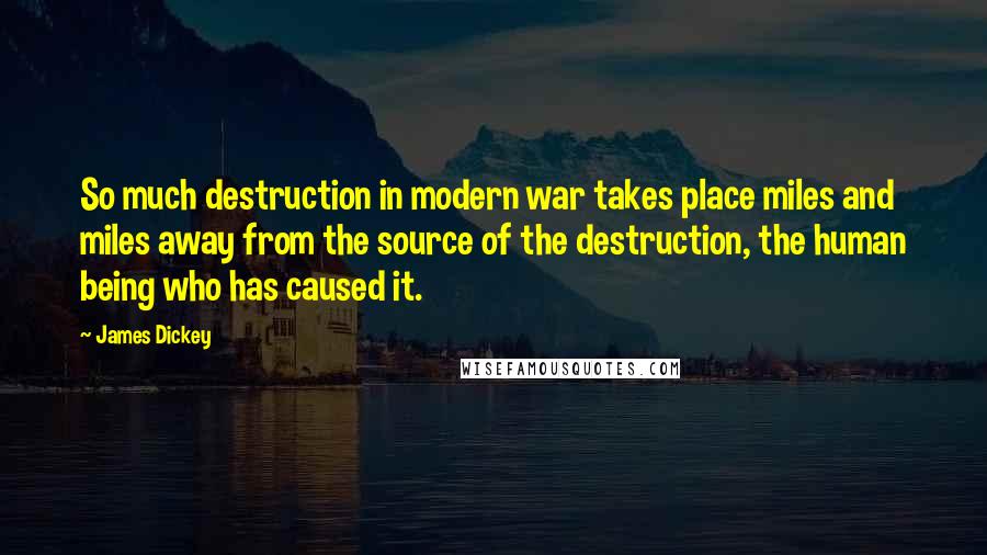 James Dickey quotes: So much destruction in modern war takes place miles and miles away from the source of the destruction, the human being who has caused it.