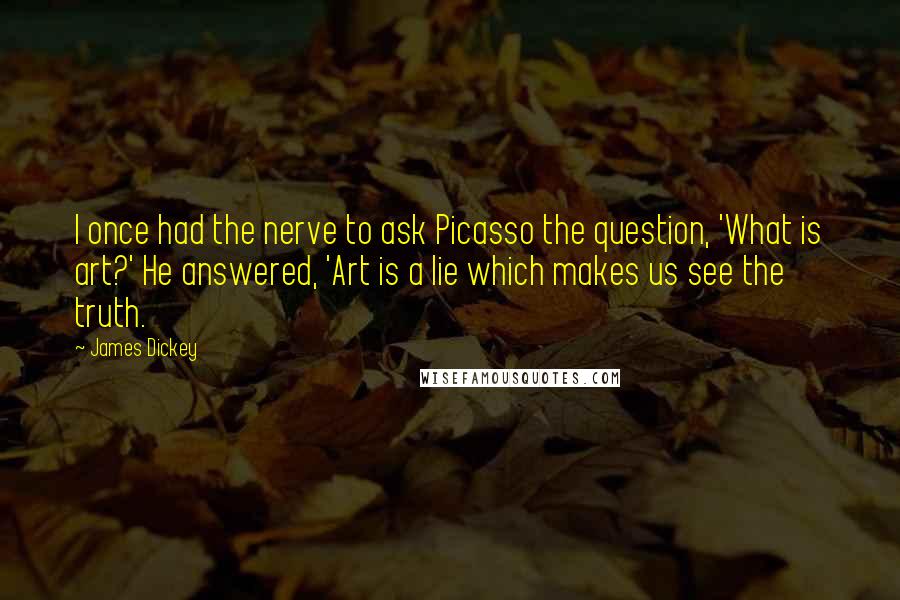 James Dickey quotes: I once had the nerve to ask Picasso the question, 'What is art?' He answered, 'Art is a lie which makes us see the truth.