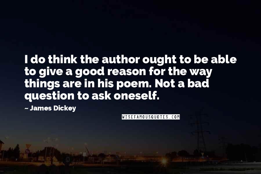 James Dickey quotes: I do think the author ought to be able to give a good reason for the way things are in his poem. Not a bad question to ask oneself.