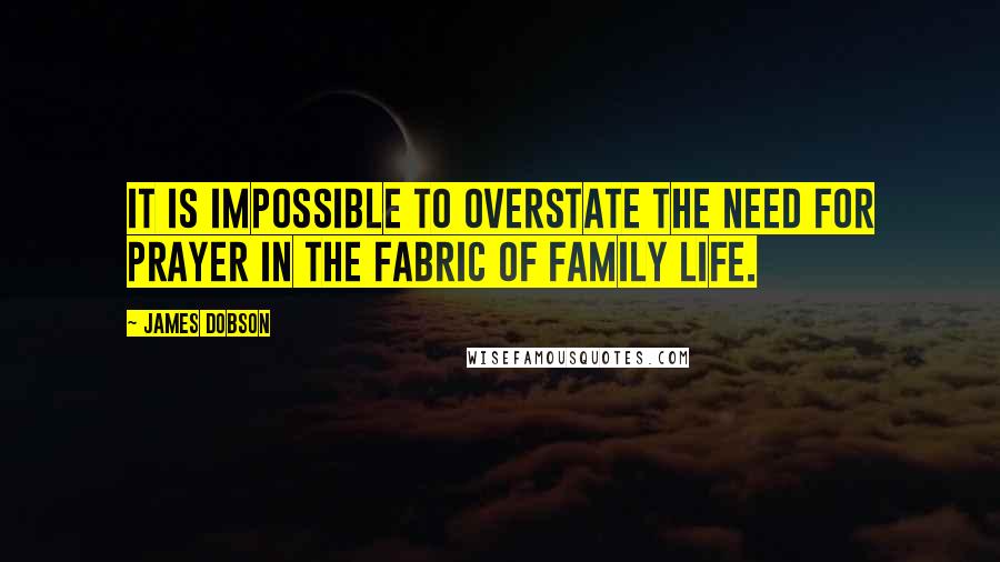 James Dobson quotes: It is impossible to overstate the need for prayer in the fabric of family life.