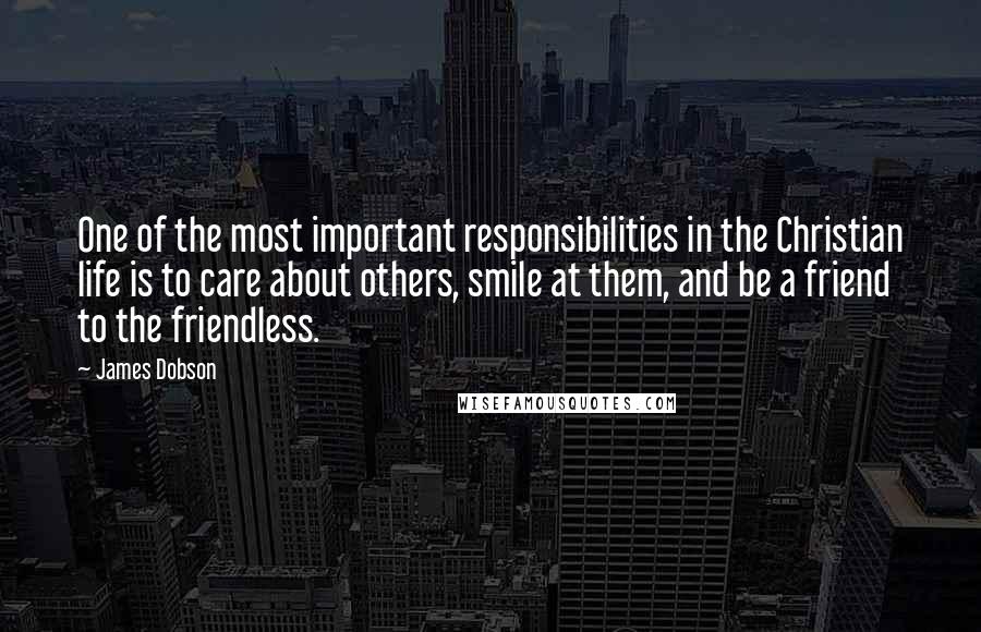 James Dobson quotes: One of the most important responsibilities in the Christian life is to care about others, smile at them, and be a friend to the friendless.