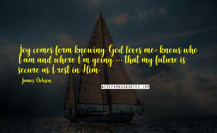 James Dobson quotes: Joy comes form knowing God loves me, knows who I am and where I'm going ... that my future is secure as I rest in Him.