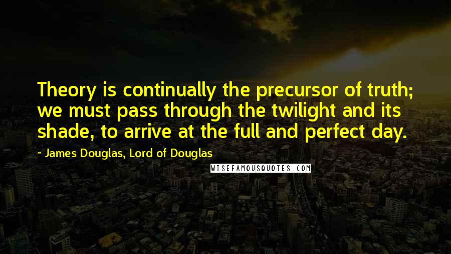 James Douglas, Lord Of Douglas quotes: Theory is continually the precursor of truth; we must pass through the twilight and its shade, to arrive at the full and perfect day.