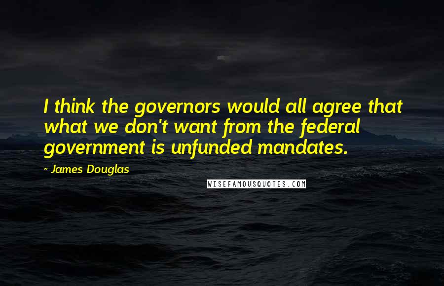 James Douglas quotes: I think the governors would all agree that what we don't want from the federal government is unfunded mandates.