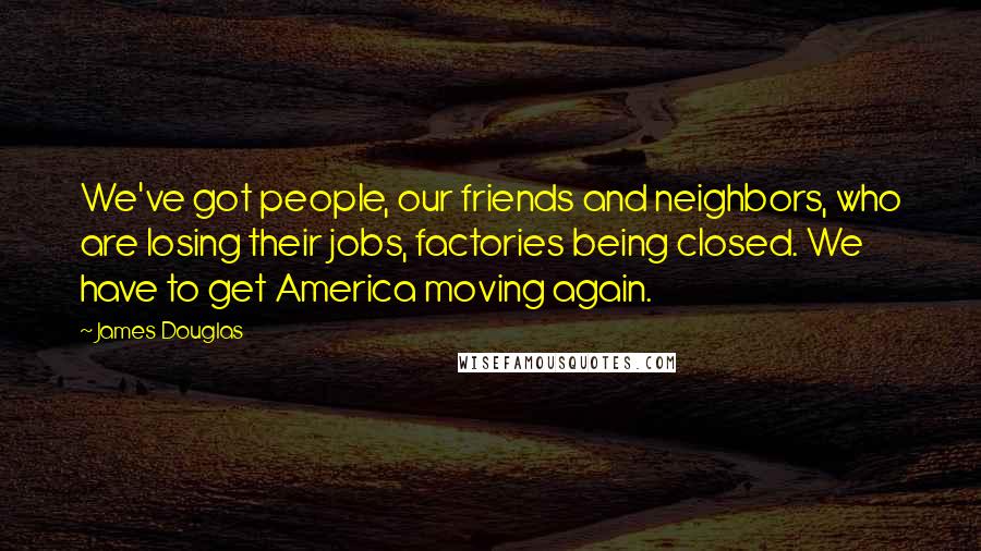 James Douglas quotes: We've got people, our friends and neighbors, who are losing their jobs, factories being closed. We have to get America moving again.