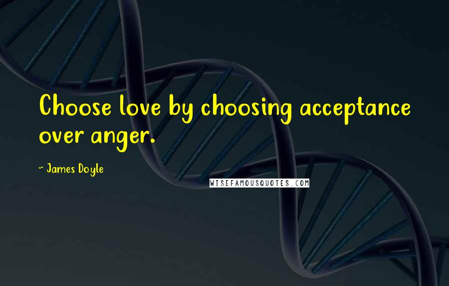 James Doyle quotes: Choose love by choosing acceptance over anger.