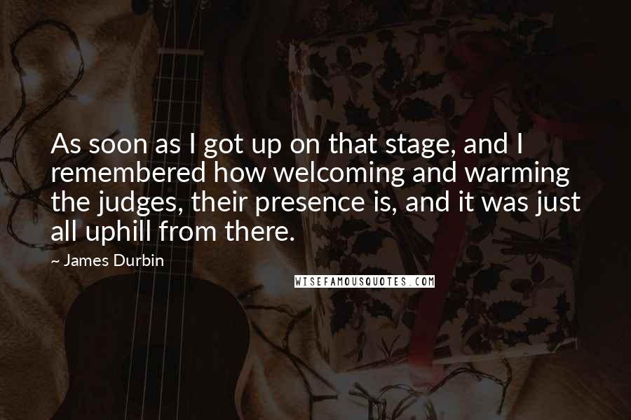 James Durbin quotes: As soon as I got up on that stage, and I remembered how welcoming and warming the judges, their presence is, and it was just all uphill from there.