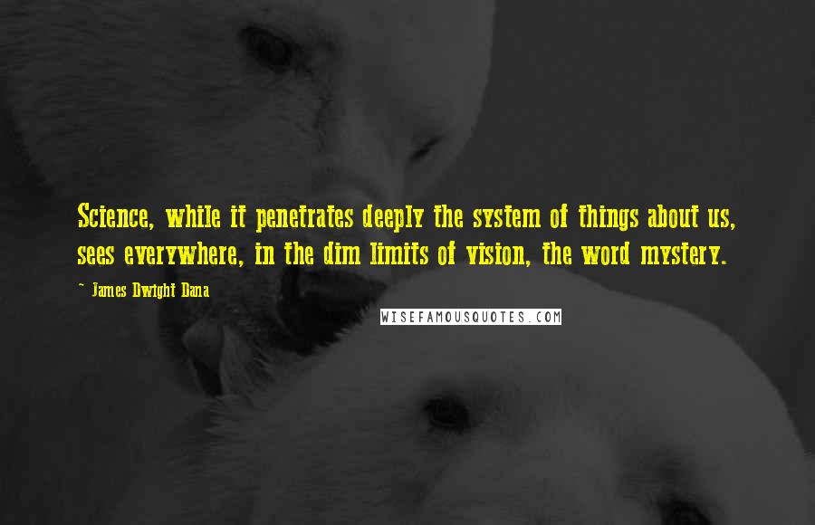 James Dwight Dana quotes: Science, while it penetrates deeply the system of things about us, sees everywhere, in the dim limits of vision, the word mystery.